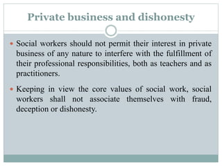Private business and dishonesty
 Social workers should not permit their interest in private
business of any nature to interfere with the fulfillment of
their professional responsibilities, both as teachers and as
practitioners.
 Keeping in view the core values of social work, social
workers shall not associate themselves with fraud,
deception or dishonesty.
 