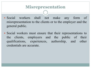 Misrepresentation
 Social workers shall not make any form of
misrepresentation to the clients or to the employer and the
general public.
 Social workers must ensure that their representations to
the clients, employers and the public of their
qualifications, experiences, authorship, and other
credentials are accurate.
 