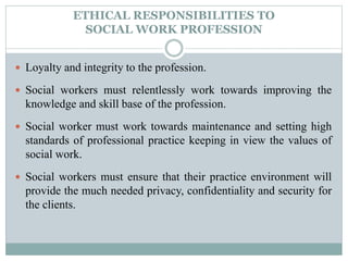 ETHICAL RESPONSIBILITIES TO
SOCIAL WORK PROFESSION
 Loyalty and integrity to the profession.
 Social workers must relentlessly work towards improving the
knowledge and skill base of the profession.
 Social worker must work towards maintenance and setting high
standards of professional practice keeping in view the values of
social work.
 Social workers must ensure that their practice environment will
provide the much needed privacy, confidentiality and security for
the clients.
 