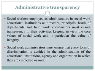Administrative transparency
 Social workers employed as administrators in social work
educational institutions as directors, principals, heads of
departments and field work coordinators must ensure
transparency in their activities keeping in view the core
values of social work and in particular the value of
integrity.
 Social work administrators must ensure that every form of
discrimination is avoided in the administration of the
educational institutions, agency and organization in which
they are employed or own.
 