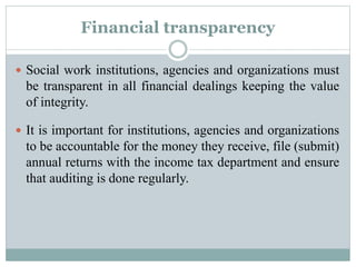 Financial transparency
 Social work institutions, agencies and organizations must
be transparent in all financial dealings keeping the value
of integrity.
 It is important for institutions, agencies and organizations
to be accountable for the money they receive, file (submit)
annual returns with the income tax department and ensure
that auditing is done regularly.
 