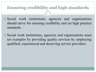 Ensuring credibility and high standards
 Social work institutions, agencies and organizations
should strive for ensuring credibility and set high practice
standards.
 Social work institutions, agencies and organizations must
set examples by providing quality services by employing
qualified, experienced and deserving service providers.
 