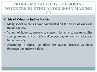 PROBLEMS FACED BY THE SOCIAL
WORKERS IN ETHICAL DECISION MAKING
Crisis of Values in Indian Society
 Many social scientists have commented on the crises of values in
Indian society.
 Values of honesty, propriety, concern for others, accountability
among government officials and corporates, are seen as lacking in
Indian society.
 According to some, the crises are caused because we have
forgotten our ancient values.
 