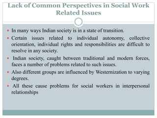 Lack of Common Perspectives in Social Work
Related Issues
 In many ways Indian society is in a state of transition.
 Certain issues related to individual autonomy, collective
orientation, individual rights and responsibilities are difficult to
resolve in any society.
 Indian society, caught between traditional and modern forces,
faces a number of problems related to such issues.
 Also different groups are influenced by Westernization to varying
degrees.
 All these cause problems for social workers in interpersonal
relationships
 