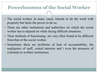 Powerlessness of the Social Worker
 The social worker, in many cases, intends to do the work with
propriety but lacks the power to do so.
 There are other institutions and authorities on which the social
worker has to depend on while facing difficult situations.
 Their methods of functioning are very often found to be different
from that of the social worker.
 Sometimes there are problems of lack of accountability, the
negligence of staff, vested interests and i even the presence of
criminals in welfare institutions.
 