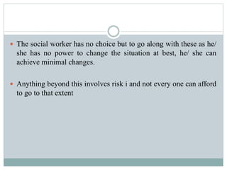  The social worker has no choice but to go along with these as he/
she has no power to change the situation at best, he/ she can
achieve minimal changes.
 Anything beyond this involves risk i and not every one can afford
to go to that extent
 