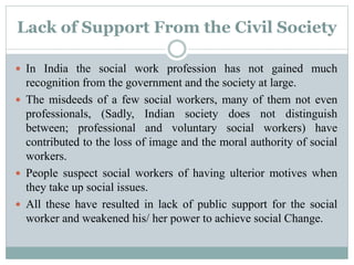 Lack of Support From the Civil Society
 In India the social work profession has not gained much
recognition from the government and the society at large.
 The misdeeds of a few social workers, many of them not even
professionals, (Sadly, Indian society does not distinguish
between; professional and voluntary social workers) have
contributed to the loss of image and the moral authority of social
workers.
 People suspect social workers of having ulterior motives when
they take up social issues.
 All these have resulted in lack of public support for the social
worker and weakened his/ her power to achieve social Change.
 