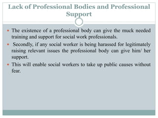 Lack of Professional Bodies and Professional
Support
 The existence of a professional body can give the muck needed
training and support for social work professionals.
 Secondly, if any social worker is being harassed for legitimately
raising relevant issues the professional body can give him/ her
support.
 This will enable social workers to take up public causes without
fear.
 