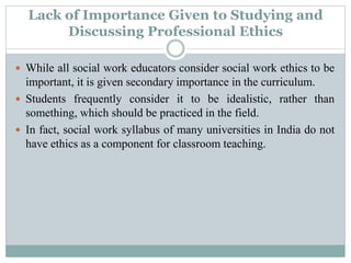 Lack of Importance Given to Studying and
Discussing Professional Ethics
 While all social work educators consider social work ethics to be
important, it is given secondary importance in the curriculum.
 Students frequently consider it to be idealistic, rather than
something, which should be practiced in the field.
 In fact, social work syllabus of many universities in India do not
have ethics as a component for classroom teaching.
 
