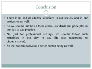 Conclusion
 There is no end of adverse situations in our society and in our
profession as well.
 So we should imbibe all these ethical standards and principles in
our day to day practice.
 Not just for professional settings, we should follow such
principles in our day to day life also (according to
circumstances).
 So that we can evolve as a better human being as well.
 