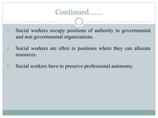 Continued…….
3. Social workers occupy positions of authority in governmental
and non governmental organizations.
4. Social workers are often in positions where they can allocate
resources.
5. Social workers have to preserve professional autonomy.
 