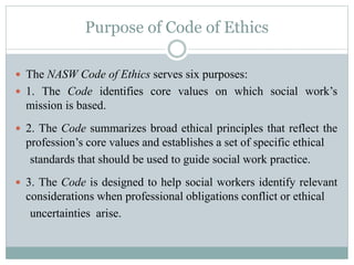 Purpose of Code of Ethics
 The NASW Code of Ethics serves six purposes:
 1. The Code identifies core values on which social work’s
mission is based.
 2. The Code summarizes broad ethical principles that reflect the
profession’s core values and establishes a set of specific ethical
standards that should be used to guide social work practice.
 3. The Code is designed to help social workers identify relevant
considerations when professional obligations conflict or ethical
uncertainties arise.
 