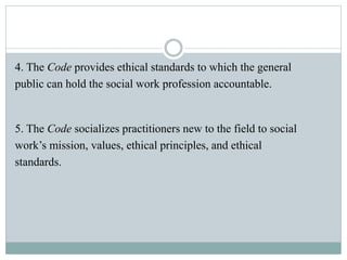 4. The Code provides ethical standards to which the general
public can hold the social work profession accountable.
5. The Code socializes practitioners new to the field to social
work’s mission, values, ethical principles, and ethical
standards.
 