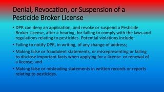 Denial, Revocation, or Suspension of a
Pesticide Broker License
• DPR can deny an application, and revoke or suspend a Pes...