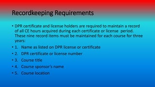 Recordkeeping Requirements
• DPR certificate and license holders are required to maintain a record
of all CE hours acquire...