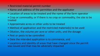 • Restricted material permit number
• Name and address of the permittee and the applicator
• Location of areas to be treat...