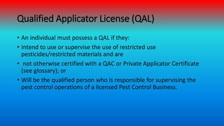Qualified Applicator License (QAL)
• An individual must possess a QAL if they:
• Intend to use or supervise the use of res...