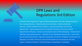DPR Laws and
Regulations 3rd Edition
Pesticide Product Registration; Types of Pesticide Registration; Pesticide Labeling ;Deviations
from Labeling Directions; Federal Restricted Use Pesticides; California Restricted
Materials; Restricted Material Permit Systems ; General Certification and Licensing
Requirements ; Specific Requirements for Individual Certificates and License; Specific
Requirements for Business Licenses; Continuing Education and Recordkeeping ; Unlawful Acts in
Meeting a Licensing Requirement ; Standards of Care; Notification Requirements ; Pest Control
Business Work Requirements ; Operators Identification; Pesticide Use Reports; and Pesticide Use
Reporting The Healthy Schools Act; Agricultural Pesticide Use Around Schools and Child
Daycare; Pollinator Protection; Pesticide Storage; Transportation; and Disposal
 