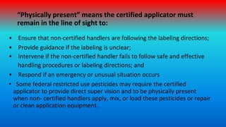“Physically present” means the certified applicator must
remain in the line of sight to:
• Ensure that non-certified handl...