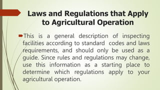 Laws and Regulations that Apply
to Agricultural Operation
This is a general description of inspecting
facilities according to standard codes and laws
requirements, and should only be used as a
guide. Since rules and regulations may change,
use this information as a starting place to
determine which regulations apply to your
agricultural operation.
 