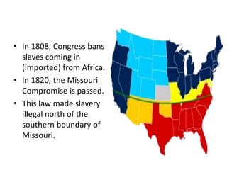 In 1808, Congress bans slaves coming in (imported) from Africa. In 1820, the Missouri Compromise is passed. This law made slavery illegal north of the southern boundary of Missouri. 