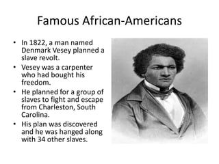 Famous African-AmericansIn 1822, a man named Denmark Vesey planned a slave revolt. Vesey was a carpenter who had bought his freedom. He planned for a group of slaves to fight and escape from Charleston, South Carolina. His plan was discovered and he was hanged along with 34 other slaves. 