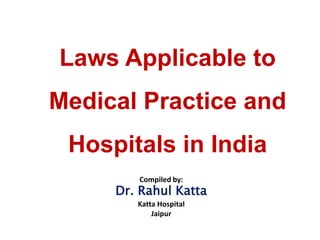 Laws Applicable to
Medical Practice and
Hospitals in India
Compiled by:
Dr. Rahul Katta
Katta Hospital
Jaipur
 