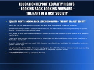 EDUCATION REPORT: EQUALITY RIGHTS
                    – LOOKING BACK, LOOKING FORWARD –
                         THE HART OF A JUST SOCIETY
●
    EQUALITY RIGHTS: LOOKING BACK, LOOKING FORWARD – THE HART OF A JUST SOCIETY
●   We are less than one week away from that time of year when we all gather together to celebrate once again

●   In less than two weeks Canadian Civil Society will be introducing one of the hottest civil proceedings introducing an applicant,
    Rosemary DeCaires, for this year's judicial review.

●   In our review, we recall when those who gathered at University of Toronto Law School did so simply because we all believed in
    'equality rights'.

●   Today, as we gather online to celebrate the theme of 'equality rights' one word that effectively comes to mind is the theme of
    'the heart of a Just Society'.

●   So what is the essential meaning of equality rights discourse. In a civil society and what type of civil society allows barriers of a
    systemic nature to reign

●   Lets gather together this fall 2009 in the name of 'equality rights'. One will find that the heart of this civil society could essentially
    mean ultimately greater happiness in a society that strives for the greatest happiness of us all

●   04/09/2009 00:00 EST Posted by : Rosemary DeCaires
 