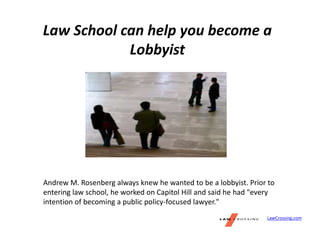Law School can help you become a
Lobbyist
Andrew M. Rosenberg always knew he wanted to be a lobbyist. Prior to
entering law school, he worked on Capitol Hill and said he had "every
intention of becoming a public policy-focused lawyer."
LawCrossing.com
 