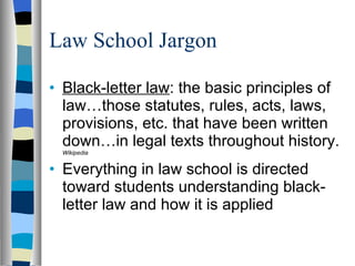Law School Jargon Black-letter law : the basic principles of law…those statutes, rules, acts, laws, provisions, etc. that have been written down…in legal texts throughout history.  Wikipedia  Everything in law school is directed toward students understanding black-letter law and how it is applied 
