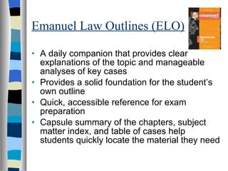 Emanuel Law Outlines (ELO) A daily companion that provides clear explanations of the topic and manageable analyses of key cases Provides a solid foundation for the student’s own outline Quick, accessible reference for exam preparation Capsule summary of the chapters, subject matter index, and table of cases help students quickly locate the material they need 