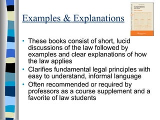 Examples & Explanations These books consist of short, lucid discussions of the law followed by examples and clear explanations of how the law applies  Clarifies fundamental legal principles with easy to understand, informal language Often recommended or required by professors as a course supplement and a favorite of law students 