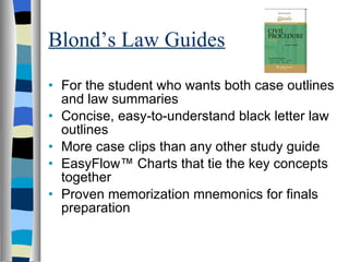 Blond’s Law Guides For the student who wants both case outlines and law summaries  Concise, easy-to-understand black letter law outlines  More case clips than any other study guide  EasyFlow™ Charts that tie the key concepts together  Proven memorization mnemonics for finals preparation  