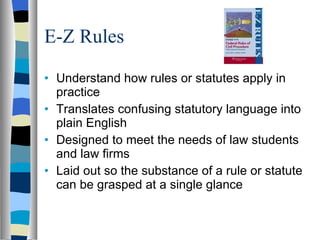 E-Z Rules Understand how rules or statutes apply in practice Translates confusing statutory language into plain English Designed to meet the needs of law students and law firms Laid out so the substance of a rule or statute can be grasped at a single glance 