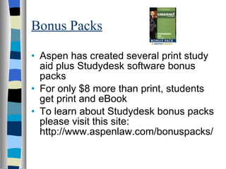Bonus Packs Aspen has created several print study aid plus Studydesk software bonus packs For only $8 more than print, students get print and eBook To learn about Studydesk bonus packs please visit this site: http://www.aspenlaw.com/bonuspacks/ 