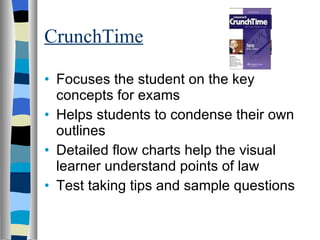 CrunchTime Focuses the student on the key concepts for exams Helps students to condense their own outlines Detailed flow charts help the visual learner understand points of law Test taking tips and sample questions 