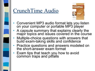 CrunchTime Audio Convenient MP3 audio format lets you listen on your computer or portable MP3 player  A capsule summary that explains clearly the major topics and issues covered in the course  Multiple-choice questions with answers that build exam-taking skills and confidence  Practice questions and answers modeled on the short-answer exam format  Exam tips that teach you how to avoid common traps and pitfalls  