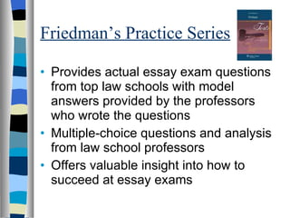 Friedman’s Practice Series Provides actual essay exam questions from top law schools with model answers provided by the professors who wrote the questions Multiple-choice questions and analysis from law school professors Offers valuable insight into how to succeed at essay exams 