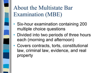 About the Multistate Bar Examination (MBE) Six-hour examination containing 200 multiple choice questions  Divided into two periods of three hours each (morning and afternoon) Covers contracts, torts, constitutional law, criminal law, evidence, and real property 