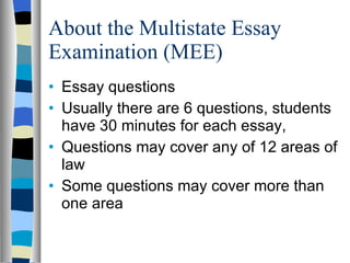 About the Multistate Essay Examination (MEE) Essay questions Usually there are 6 questions, students have 30 minutes for each essay,  Questions may cover any of 12 areas of law Some questions may cover more than one area 