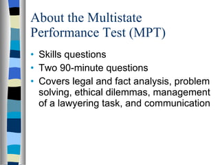 About the Multistate Performance Test (MPT) Skills questions  Two 90-minute questions Covers legal and fact analysis, problem solving, ethical dilemmas, management of a lawyering task, and communication 