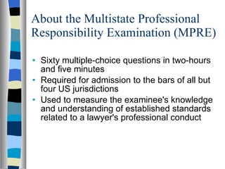 About the Multistate Professional Responsibility Examination (MPRE) Sixty multiple-choice questions in two-hours and five minutes Required for admission to the bars of all but four US jurisdictions  Used to measure the examinee's knowledge and understanding of established standards related to a lawyer's professional conduct  