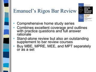 Emanuel’s Rigos Bar Review Comprehensive home study series  Combines excellent coverage and outlines with practice questions and full answer rationale Stand-alone review but also an outstanding supplement to bar review courses Buy MBE, MPRE, MEE, and MPT separately or as a set 