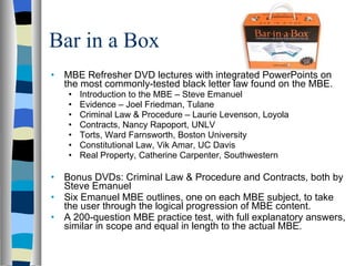 Bar in a Box MBE Refresher DVD lectures with integrated PowerPoints on the most commonly-tested black letter law found on the MBE.  Introduction to the MBE – Steve Emanuel Evidence – Joel Friedman, Tulane Criminal Law & Procedure – Laurie Levenson, Loyola  Contracts, Nancy Rapoport, UNLV Torts, Ward Farnsworth, Boston University Constitutional Law, Vik Amar, UC Davis Real Property, Catherine Carpenter, Southwestern  Bonus DVDs: Criminal Law & Procedure and Contracts, both by Steve Emanuel  Six Emanuel MBE outlines, one on each MBE subject, to take the user through the logical progression of MBE content.  A 200-question MBE practice test, with full explanatory answers, similar in scope and equal in length to the actual MBE.  