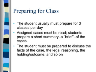 Preparing for Class The student usually must prepare for 3 classes per day Assigned cases must be read; students prepare a short summary–a “brief”–of the cases The student must be prepared to discuss the facts of the case, the legal reasoning, the holding/outcome, and so on 