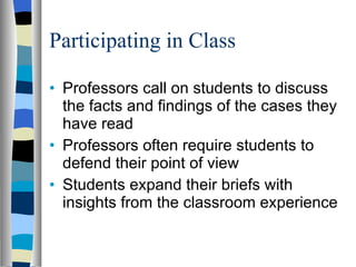 Participating in Class Professors call on students to discuss the facts and findings of the cases they have read  Professors often require students to defend their point of view  Students expand their briefs with insights from the classroom experience 