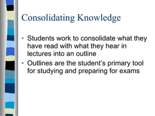 Consolidating Knowledge Students work to consolidate what they have read with what they hear in lectures into an outline Outlines are the student’s primary tool for studying and preparing for exams 