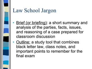 Law School Jargon Brief (or briefing) : a short summary and analysis of the parties, facts, issues, and reasoning of a case prepared for classroom discussion Outline:  a study tool that combines black letter law, class notes, and important points to remember for the final exam 