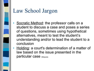 Law School Jargon Socratic Method : the professor calls on a student to discuss a case and poses a series of questions, sometimes using hypothetical alternatives, meant to test the student’s understanding and/or to lead the student to a conclusion  Holding : a court's determination of a matter of law based on the issue presented in the particular case  Wikipedia 