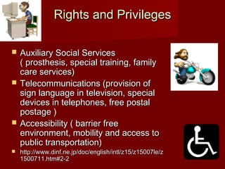 Rights and PrivilegesRights and Privileges
 Auxiliary Social ServicesAuxiliary Social Services
( prosthesis, special training, family( prosthesis, special training, family
care services)care services)
 Telecommunications (provision ofTelecommunications (provision of
sign language in television, specialsign language in television, special
devices in telephones, free postaldevices in telephones, free postal
postage )postage )
 Accessibility ( barrier freeAccessibility ( barrier free
environment, mobility and access toenvironment, mobility and access to
public transportation)public transportation)
 http://www.dinf.ne.jp/doc/english/intl/z15/z15007le/zhttp://www.dinf.ne.jp/doc/english/intl/z15/z15007le/z
1500711.htm#2-21500711.htm#2-2
 